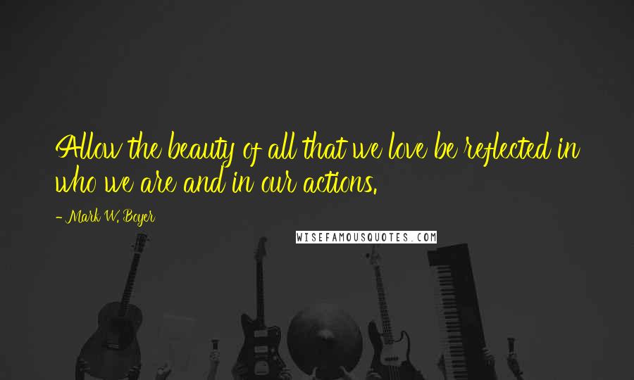 Mark W. Boyer Quotes: Allow the beauty of all that we love be reflected in who we are and in our actions.