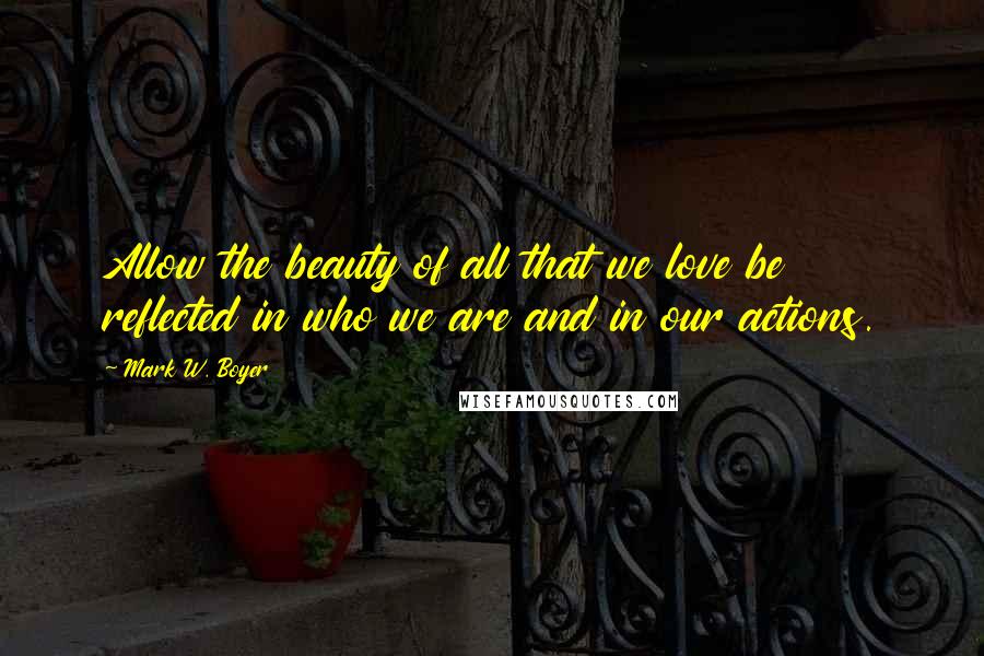Mark W. Boyer Quotes: Allow the beauty of all that we love be reflected in who we are and in our actions.