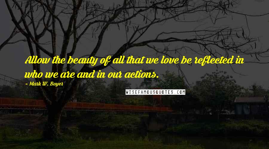 Mark W. Boyer Quotes: Allow the beauty of all that we love be reflected in who we are and in our actions.
