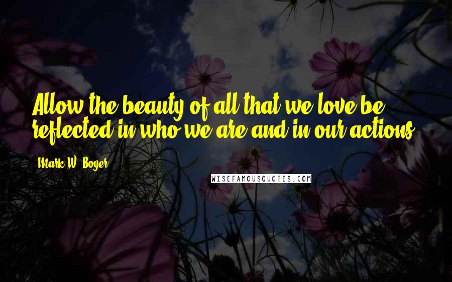 Mark W. Boyer Quotes: Allow the beauty of all that we love be reflected in who we are and in our actions.