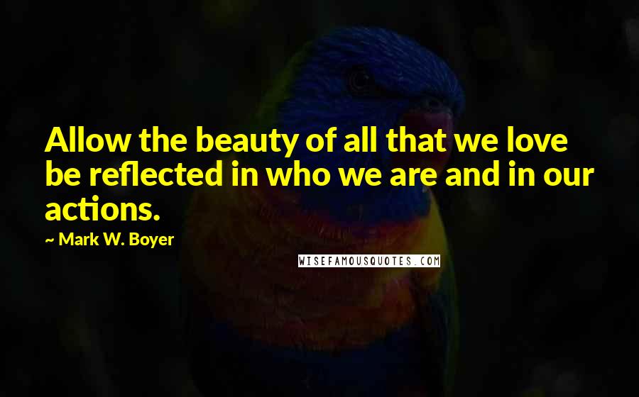 Mark W. Boyer Quotes: Allow the beauty of all that we love be reflected in who we are and in our actions.