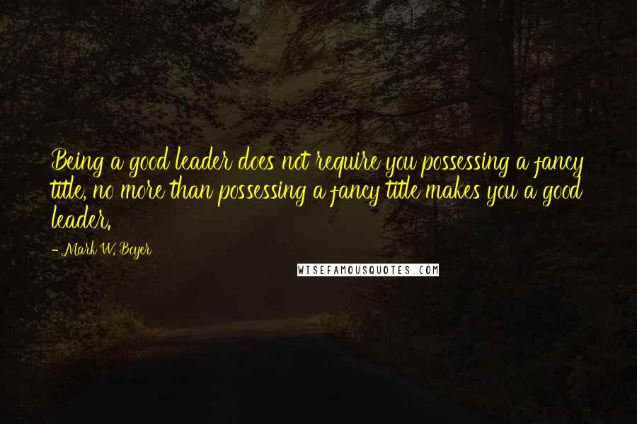 Mark W. Boyer Quotes: Being a good leader does not require you possessing a fancy title, no more than possessing a fancy title makes you a good leader.