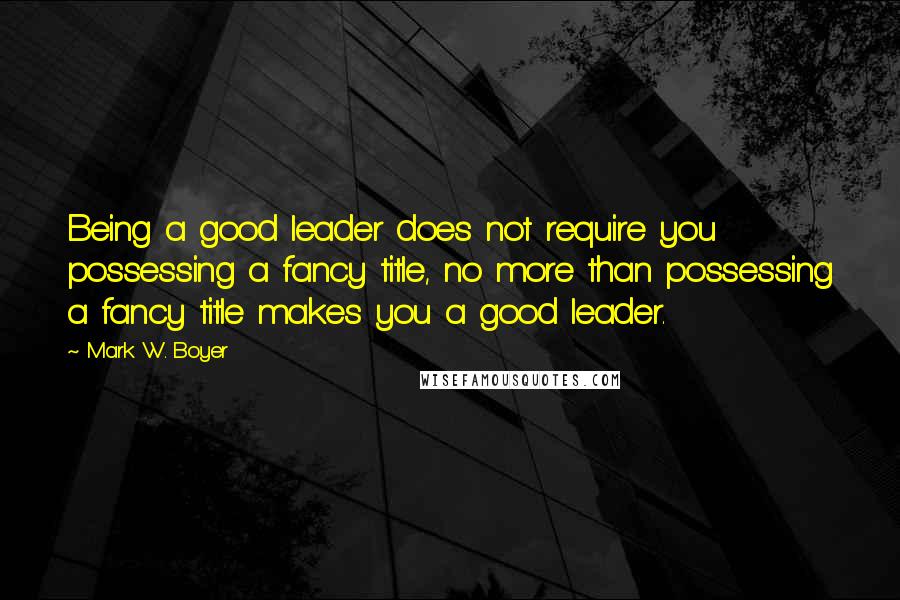 Mark W. Boyer Quotes: Being a good leader does not require you possessing a fancy title, no more than possessing a fancy title makes you a good leader.