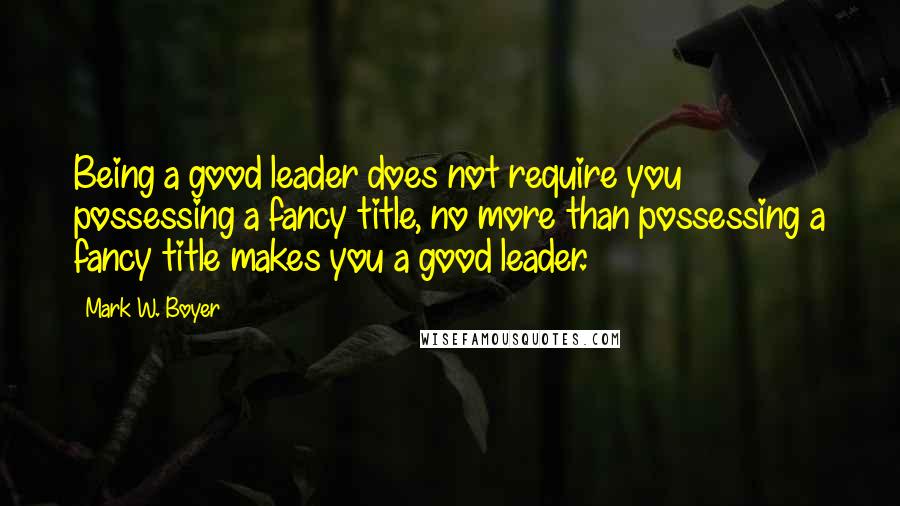 Mark W. Boyer Quotes: Being a good leader does not require you possessing a fancy title, no more than possessing a fancy title makes you a good leader.