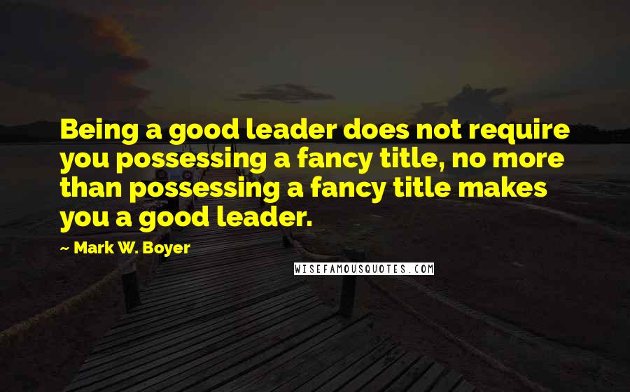 Mark W. Boyer Quotes: Being a good leader does not require you possessing a fancy title, no more than possessing a fancy title makes you a good leader.