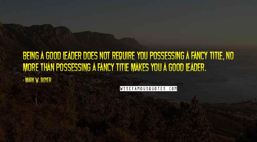 Mark W. Boyer Quotes: Being a good leader does not require you possessing a fancy title, no more than possessing a fancy title makes you a good leader.