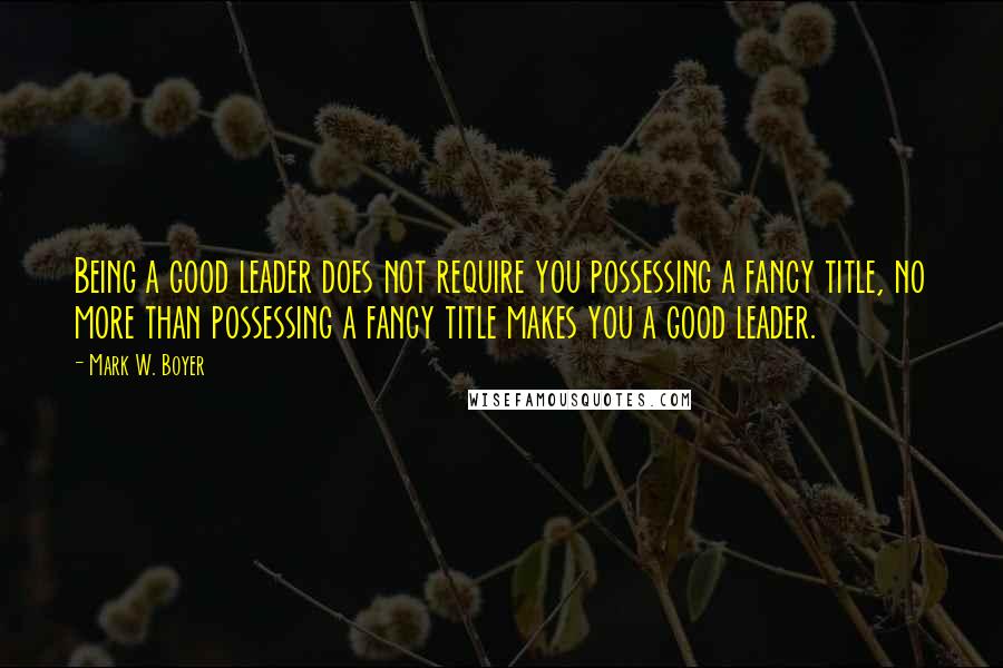 Mark W. Boyer Quotes: Being a good leader does not require you possessing a fancy title, no more than possessing a fancy title makes you a good leader.