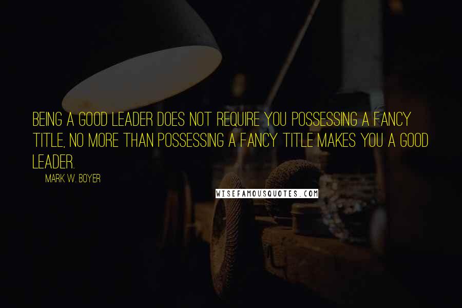 Mark W. Boyer Quotes: Being a good leader does not require you possessing a fancy title, no more than possessing a fancy title makes you a good leader.