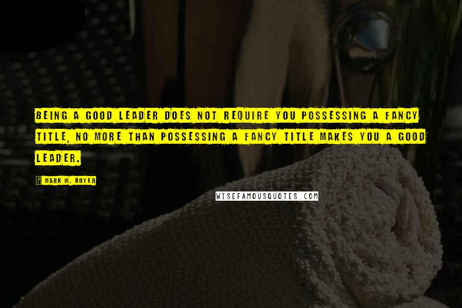 Mark W. Boyer Quotes: Being a good leader does not require you possessing a fancy title, no more than possessing a fancy title makes you a good leader.