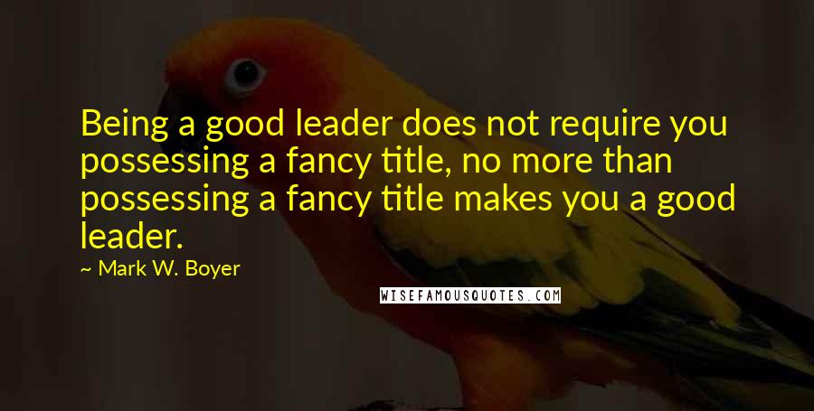 Mark W. Boyer Quotes: Being a good leader does not require you possessing a fancy title, no more than possessing a fancy title makes you a good leader.