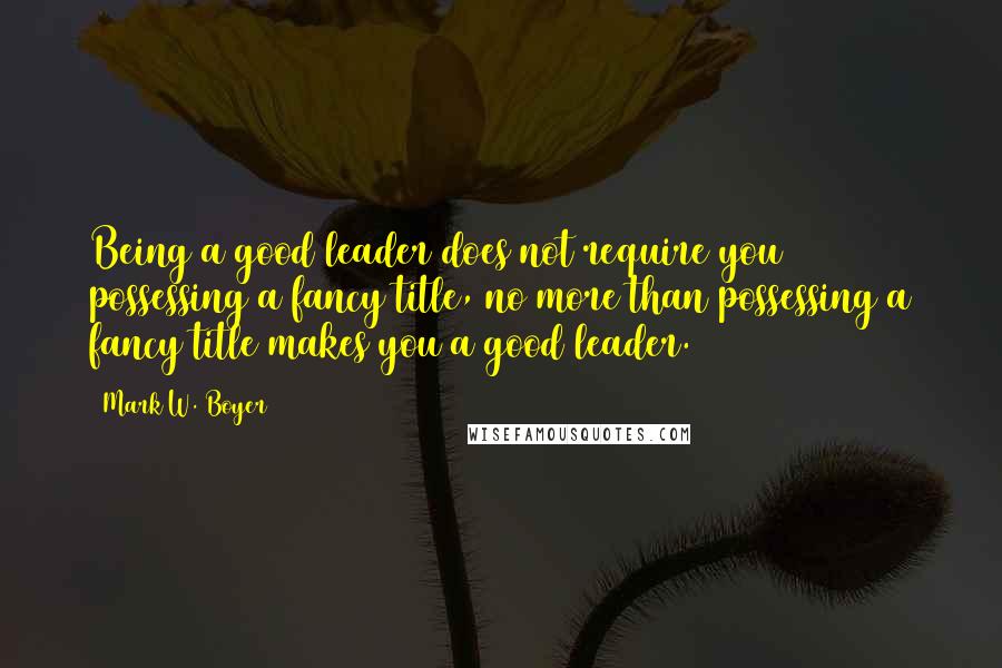 Mark W. Boyer Quotes: Being a good leader does not require you possessing a fancy title, no more than possessing a fancy title makes you a good leader.