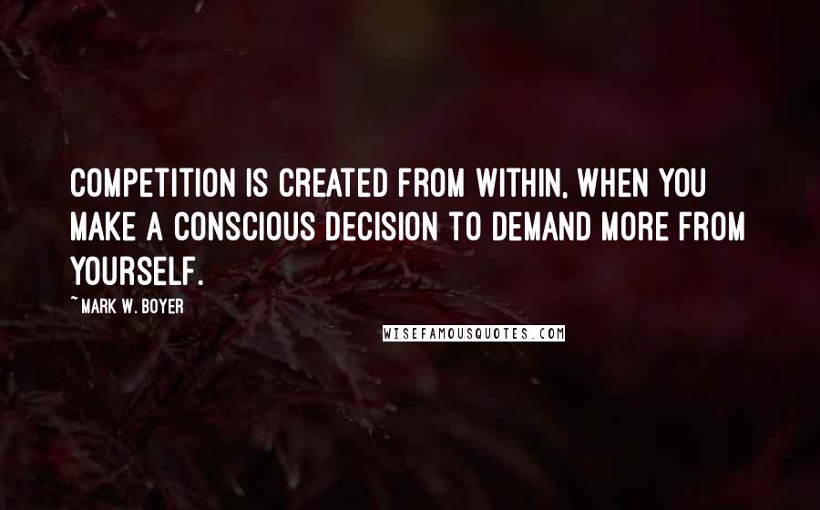 Mark W. Boyer Quotes: Competition is created from within, when you make a conscious decision to demand more from yourself.