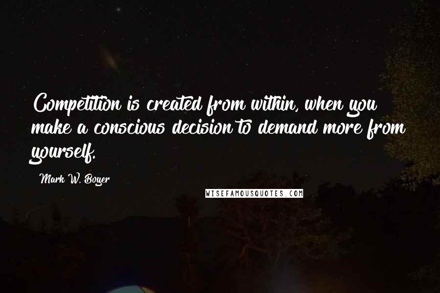 Mark W. Boyer Quotes: Competition is created from within, when you make a conscious decision to demand more from yourself.