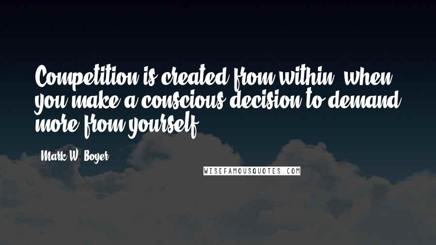 Mark W. Boyer Quotes: Competition is created from within, when you make a conscious decision to demand more from yourself.