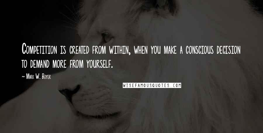 Mark W. Boyer Quotes: Competition is created from within, when you make a conscious decision to demand more from yourself.