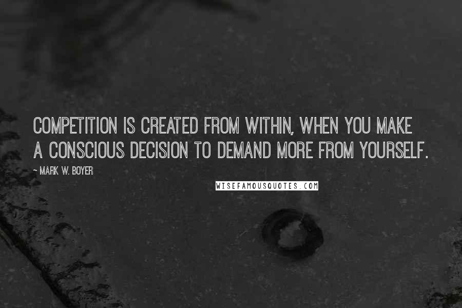 Mark W. Boyer Quotes: Competition is created from within, when you make a conscious decision to demand more from yourself.