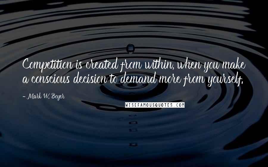 Mark W. Boyer Quotes: Competition is created from within, when you make a conscious decision to demand more from yourself.