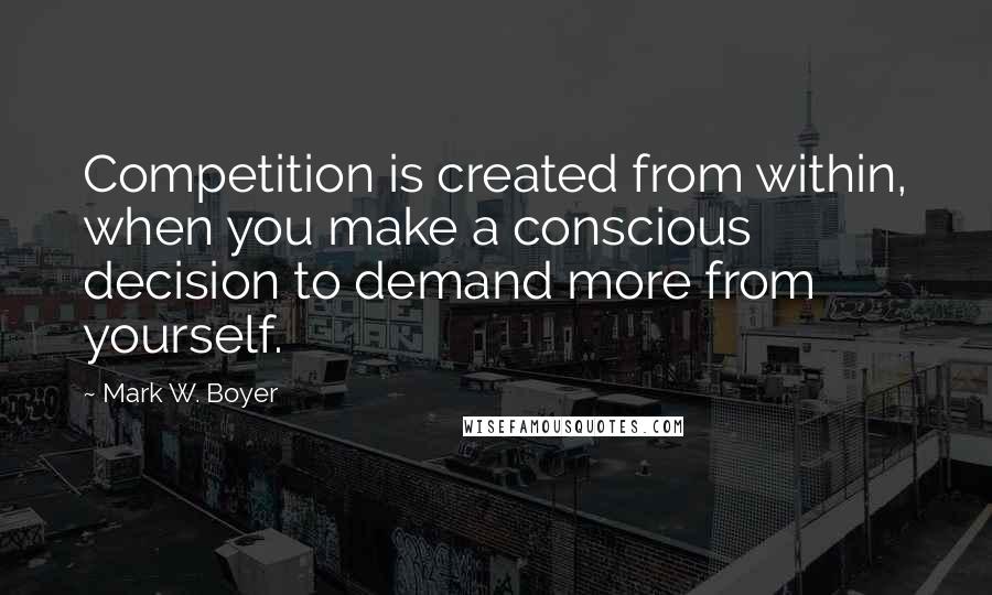 Mark W. Boyer Quotes: Competition is created from within, when you make a conscious decision to demand more from yourself.