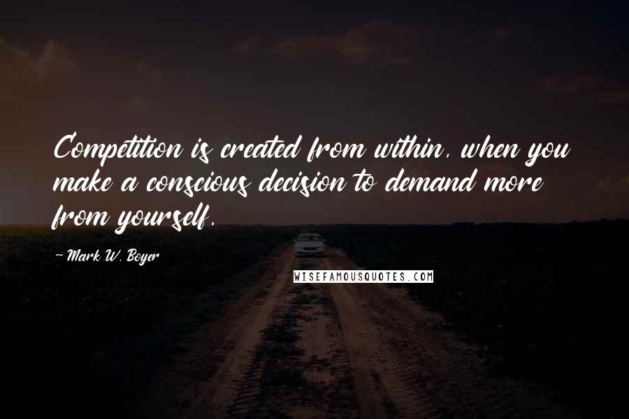 Mark W. Boyer Quotes: Competition is created from within, when you make a conscious decision to demand more from yourself.