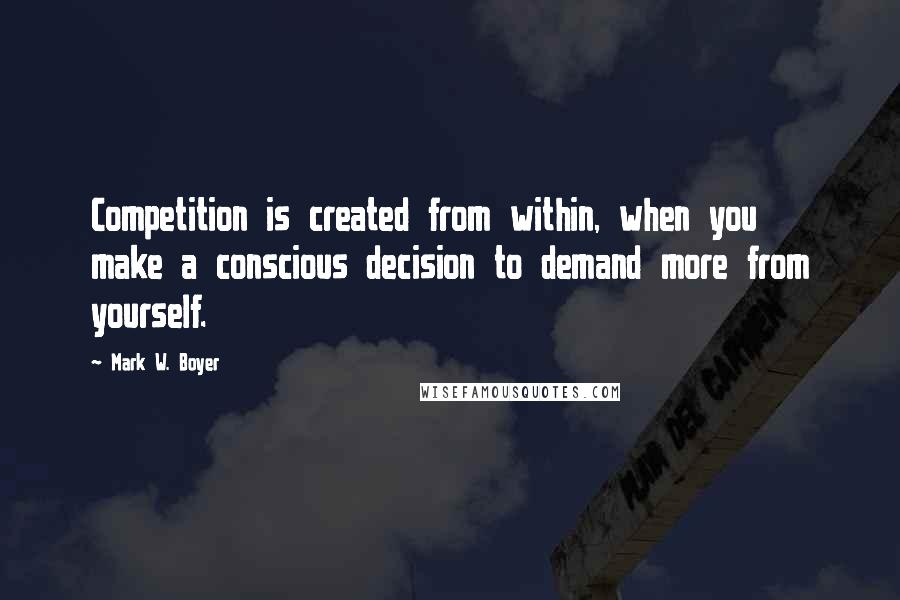 Mark W. Boyer Quotes: Competition is created from within, when you make a conscious decision to demand more from yourself.