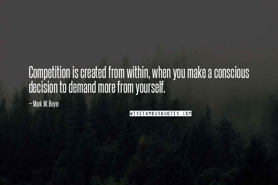 Mark W. Boyer Quotes: Competition is created from within, when you make a conscious decision to demand more from yourself.