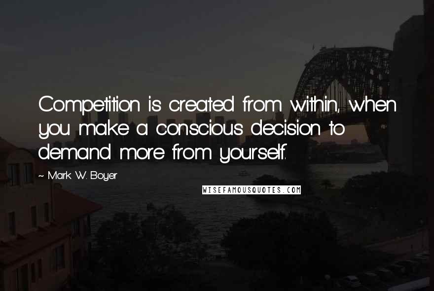 Mark W. Boyer Quotes: Competition is created from within, when you make a conscious decision to demand more from yourself.