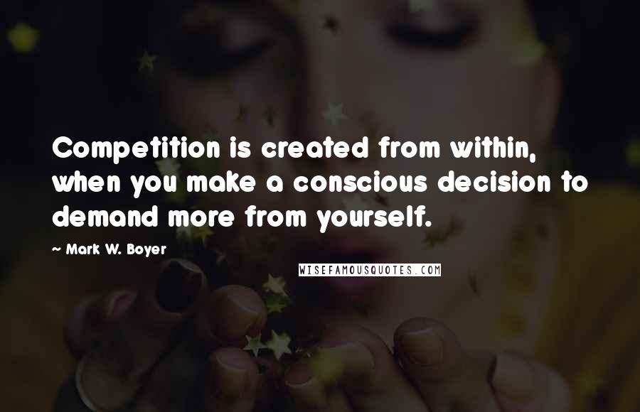 Mark W. Boyer Quotes: Competition is created from within, when you make a conscious decision to demand more from yourself.