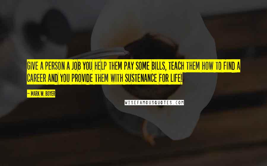 Mark W. Boyer Quotes: Give a person a job you help them pay some bills, teach them how to find a career and you provide them with sustenance for life!