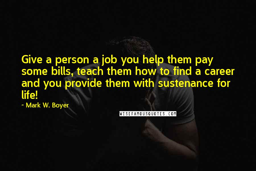 Mark W. Boyer Quotes: Give a person a job you help them pay some bills, teach them how to find a career and you provide them with sustenance for life!