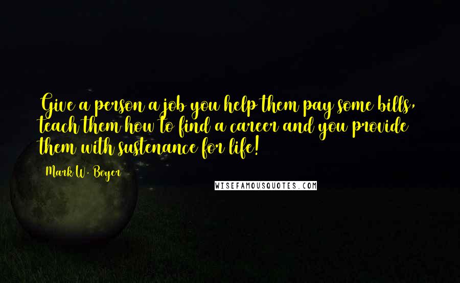 Mark W. Boyer Quotes: Give a person a job you help them pay some bills, teach them how to find a career and you provide them with sustenance for life!