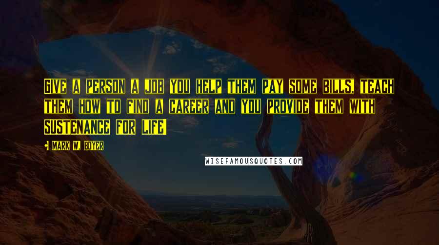 Mark W. Boyer Quotes: Give a person a job you help them pay some bills, teach them how to find a career and you provide them with sustenance for life!