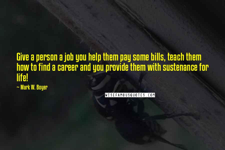 Mark W. Boyer Quotes: Give a person a job you help them pay some bills, teach them how to find a career and you provide them with sustenance for life!
