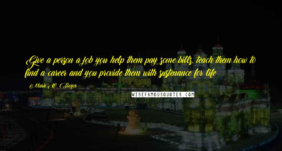 Mark W. Boyer Quotes: Give a person a job you help them pay some bills, teach them how to find a career and you provide them with sustenance for life!