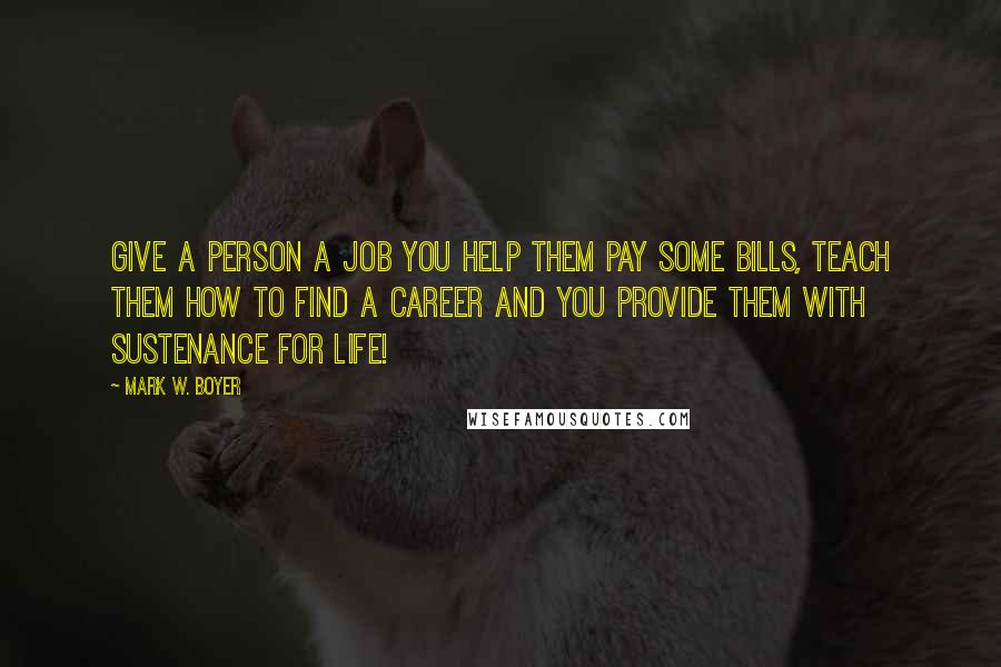 Mark W. Boyer Quotes: Give a person a job you help them pay some bills, teach them how to find a career and you provide them with sustenance for life!