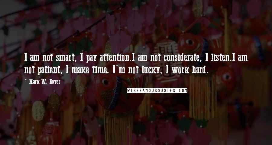 Mark W. Boyer Quotes: I am not smart, I pay attention.I am not considerate, I listen.I am not patient, I make time. I'm not lucky, I work hard.