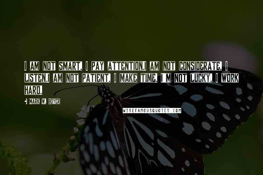 Mark W. Boyer Quotes: I am not smart, I pay attention.I am not considerate, I listen.I am not patient, I make time. I'm not lucky, I work hard.