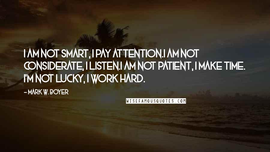 Mark W. Boyer Quotes: I am not smart, I pay attention.I am not considerate, I listen.I am not patient, I make time. I'm not lucky, I work hard.