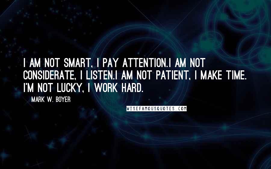 Mark W. Boyer Quotes: I am not smart, I pay attention.I am not considerate, I listen.I am not patient, I make time. I'm not lucky, I work hard.