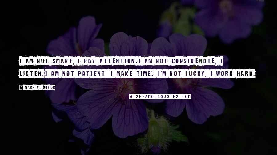 Mark W. Boyer Quotes: I am not smart, I pay attention.I am not considerate, I listen.I am not patient, I make time. I'm not lucky, I work hard.