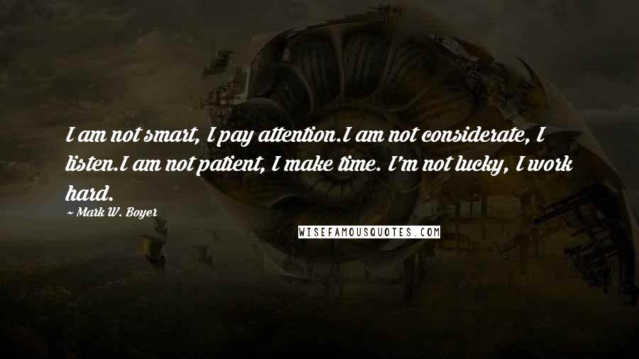 Mark W. Boyer Quotes: I am not smart, I pay attention.I am not considerate, I listen.I am not patient, I make time. I'm not lucky, I work hard.