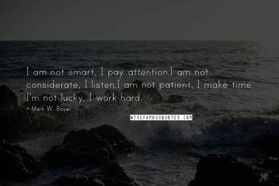 Mark W. Boyer Quotes: I am not smart, I pay attention.I am not considerate, I listen.I am not patient, I make time. I'm not lucky, I work hard.