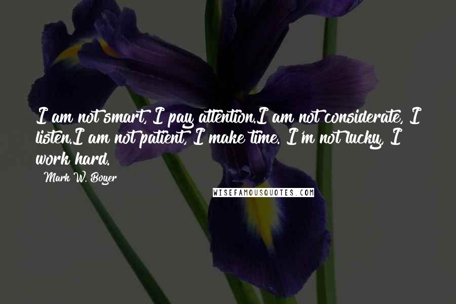 Mark W. Boyer Quotes: I am not smart, I pay attention.I am not considerate, I listen.I am not patient, I make time. I'm not lucky, I work hard.