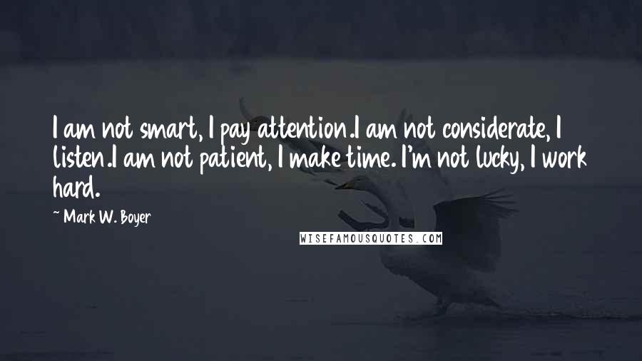 Mark W. Boyer Quotes: I am not smart, I pay attention.I am not considerate, I listen.I am not patient, I make time. I'm not lucky, I work hard.