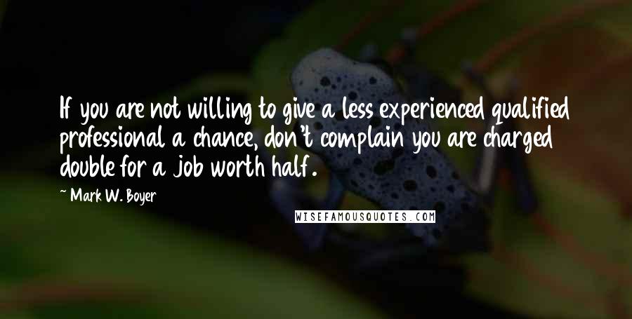 Mark W. Boyer Quotes: If you are not willing to give a less experienced qualified professional a chance, don't complain you are charged double for a job worth half.