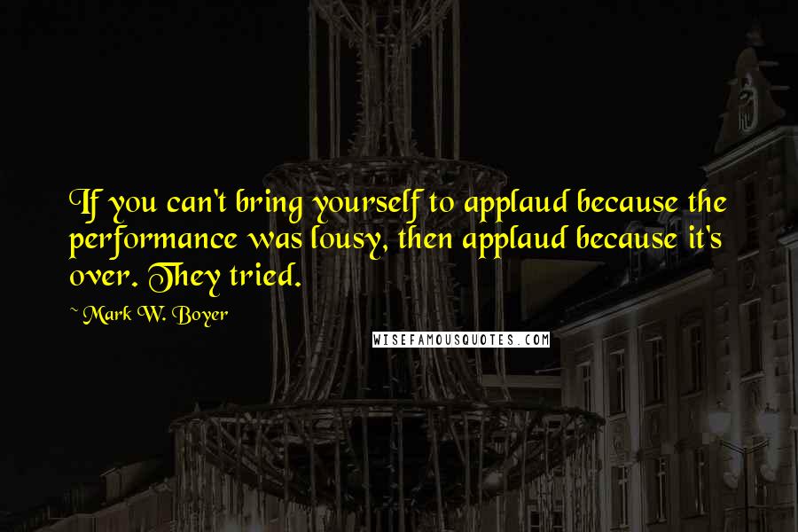 Mark W. Boyer Quotes: If you can't bring yourself to applaud because the performance was lousy, then applaud because it's over. They tried.