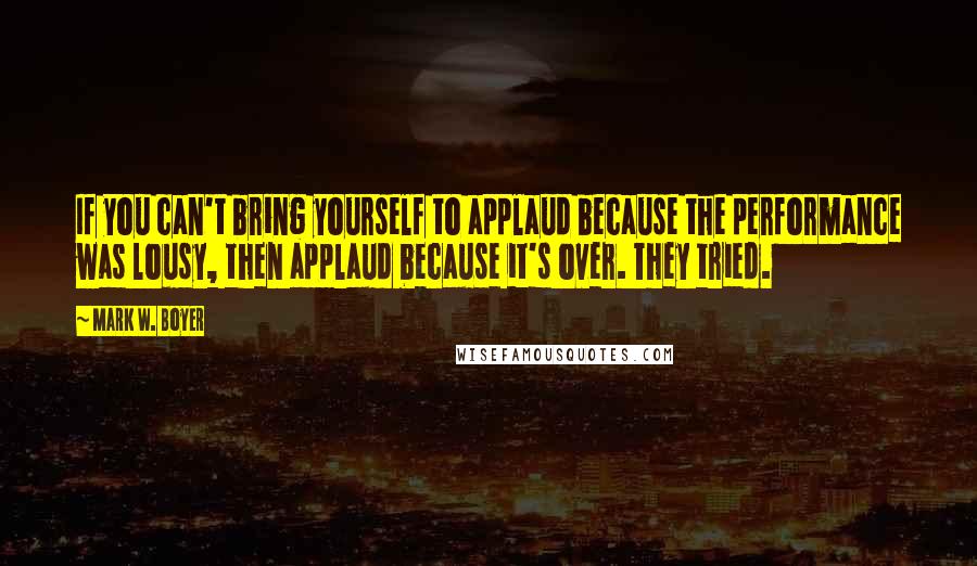 Mark W. Boyer Quotes: If you can't bring yourself to applaud because the performance was lousy, then applaud because it's over. They tried.