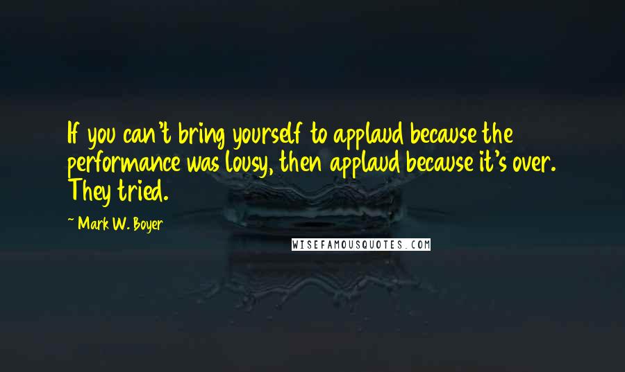 Mark W. Boyer Quotes: If you can't bring yourself to applaud because the performance was lousy, then applaud because it's over. They tried.