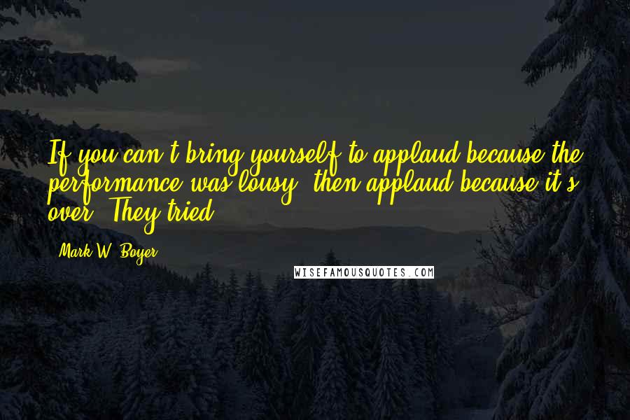 Mark W. Boyer Quotes: If you can't bring yourself to applaud because the performance was lousy, then applaud because it's over. They tried.