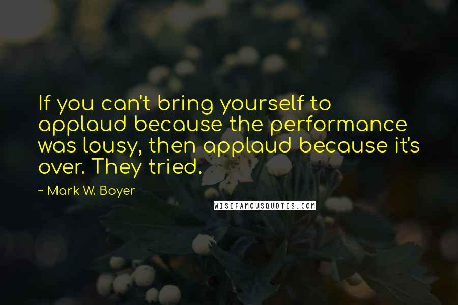 Mark W. Boyer Quotes: If you can't bring yourself to applaud because the performance was lousy, then applaud because it's over. They tried.