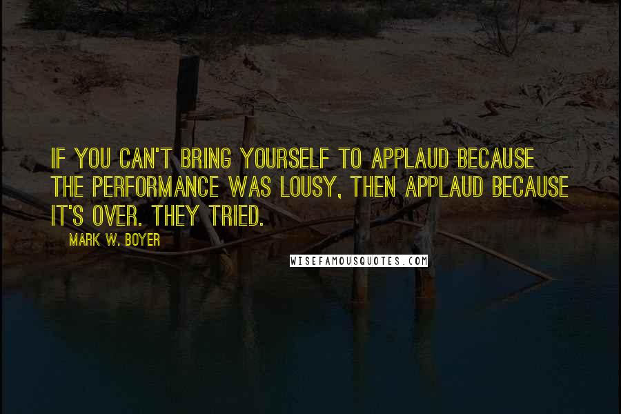 Mark W. Boyer Quotes: If you can't bring yourself to applaud because the performance was lousy, then applaud because it's over. They tried.